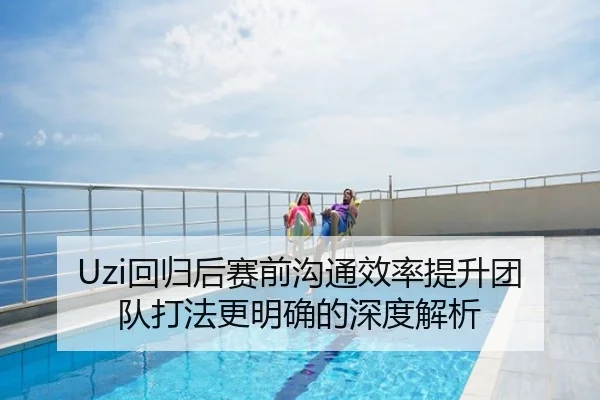 Uzi回归后赛前沟通效率提升团队打法更明确的深度解析