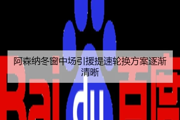 阿森纳冬窗中场引援提速轮换方案逐渐清晰