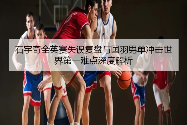 石宇奇全英赛失误复盘与国羽男单冲击世界第一难点深度解析